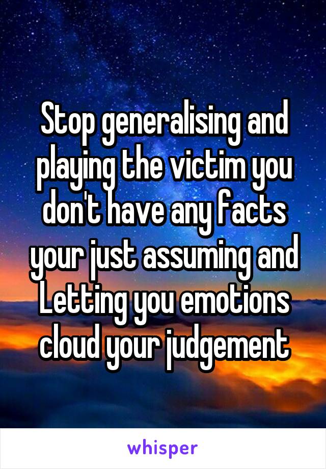 Stop generalising and playing the victim you don't have any facts your just assuming and Letting you emotions cloud your judgement