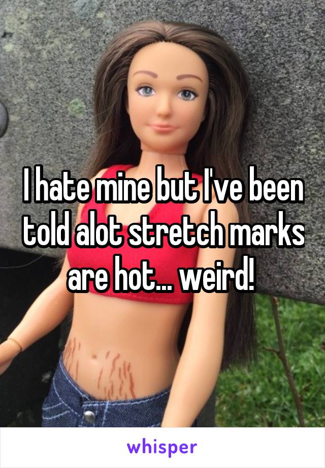 I hate mine but I've been told alot stretch marks are hot... weird! 