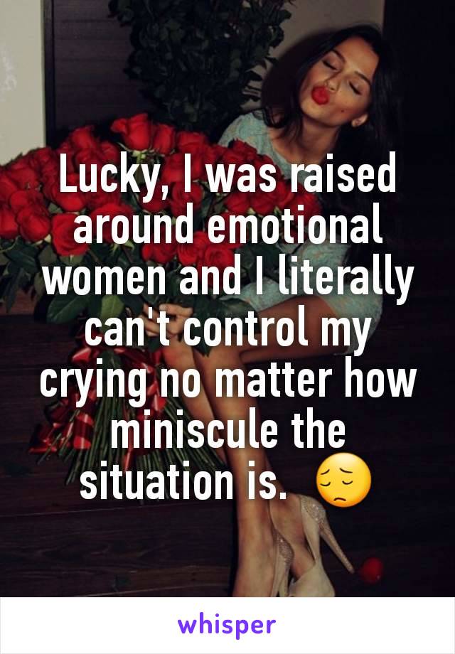 Lucky, I was raised around emotional women and I literally can't control my crying no matter how miniscule the situation is.  😔