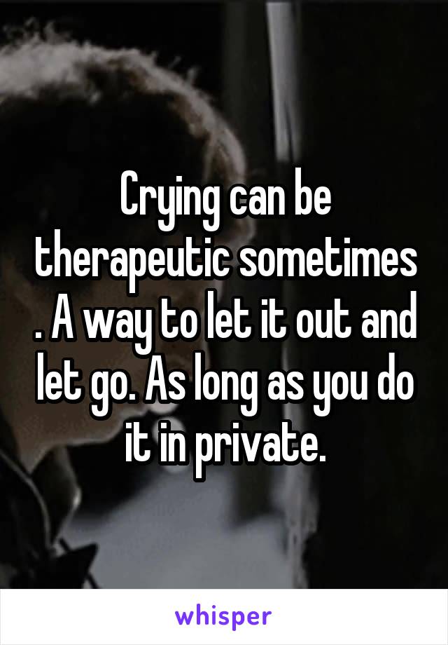 Crying can be therapeutic sometimes . A way to let it out and let go. As long as you do it in private.