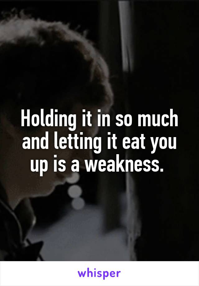 Holding it in so much and letting it eat you up is a weakness. 