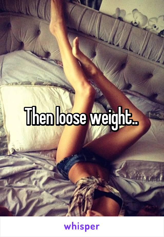 Then loose weight.. 