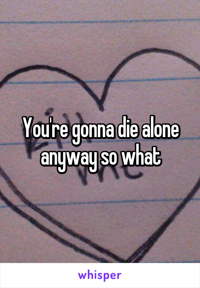 You're gonna die alone anyway so what