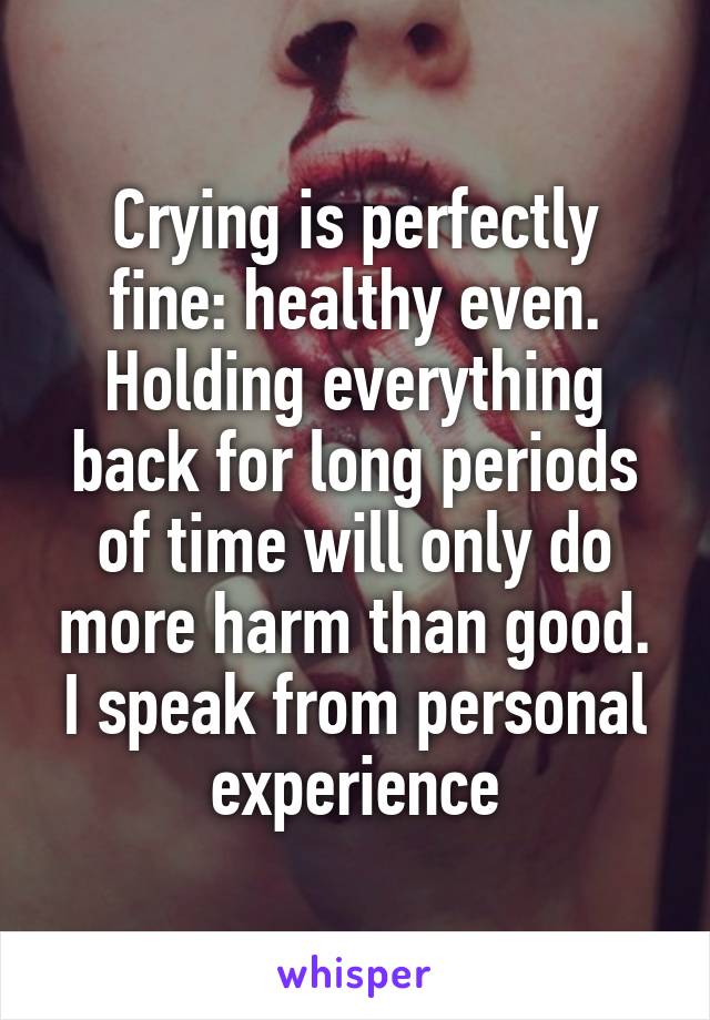 Crying is perfectly fine: healthy even. Holding everything back for long periods of time will only do more harm than good. I speak from personal experience