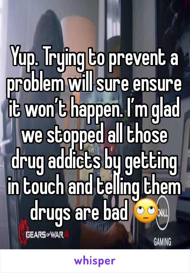 Yup. Trying to prevent a problem will sure ensure it won’t happen. I’m glad we stopped all those drug addicts by getting in touch and telling them drugs are bad 🙄