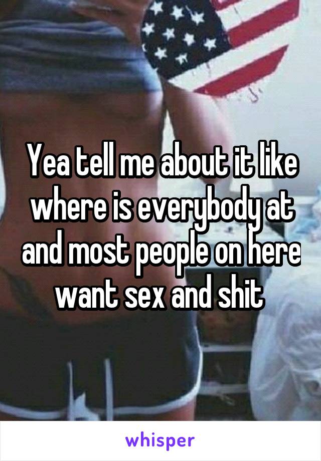 Yea tell me about it like where is everybody at and most people on here want sex and shit 
