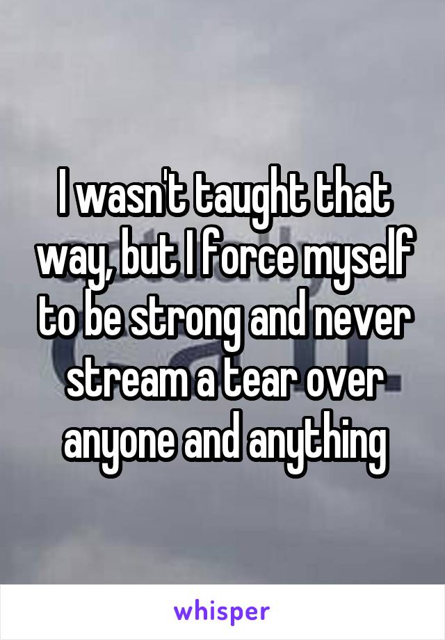 I wasn't taught that way, but I force myself to be strong and never stream a tear over anyone and anything