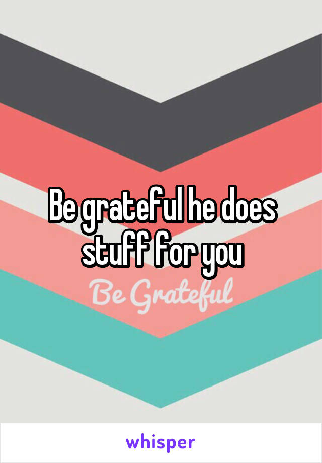 Be grateful he does stuff for you