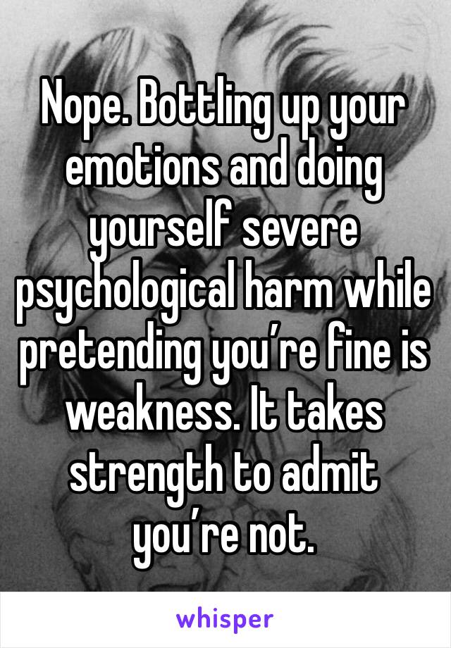 Nope. Bottling up your emotions and doing yourself severe psychological harm while pretending you’re fine is weakness. It takes strength to admit you’re not.