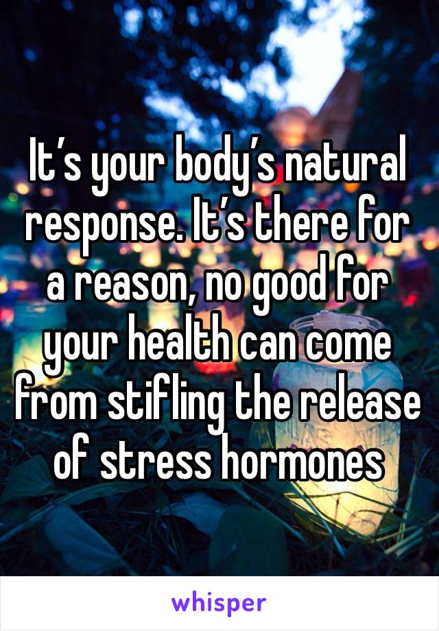 It’s your body’s natural response. It’s there for a reason, no good for your health can come from stifling the release of stress hormones 