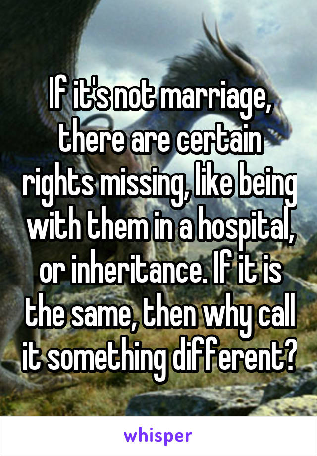 If it's not marriage, there are certain rights missing, like being with them in a hospital, or inheritance. If it is the same, then why call it something different?