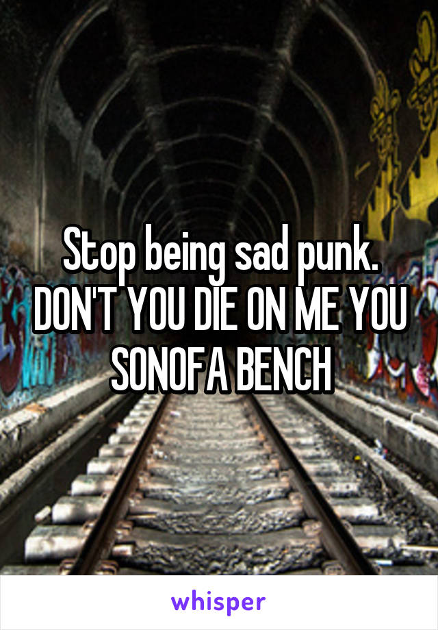 Stop being sad punk. DON'T YOU DIE ON ME YOU SONOFA BENCH