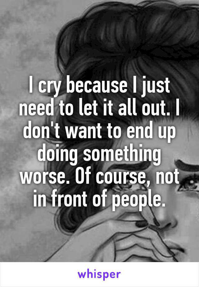 I cry because I just need to let it all out. I don't want to end up doing something worse. Of course, not in front of people.