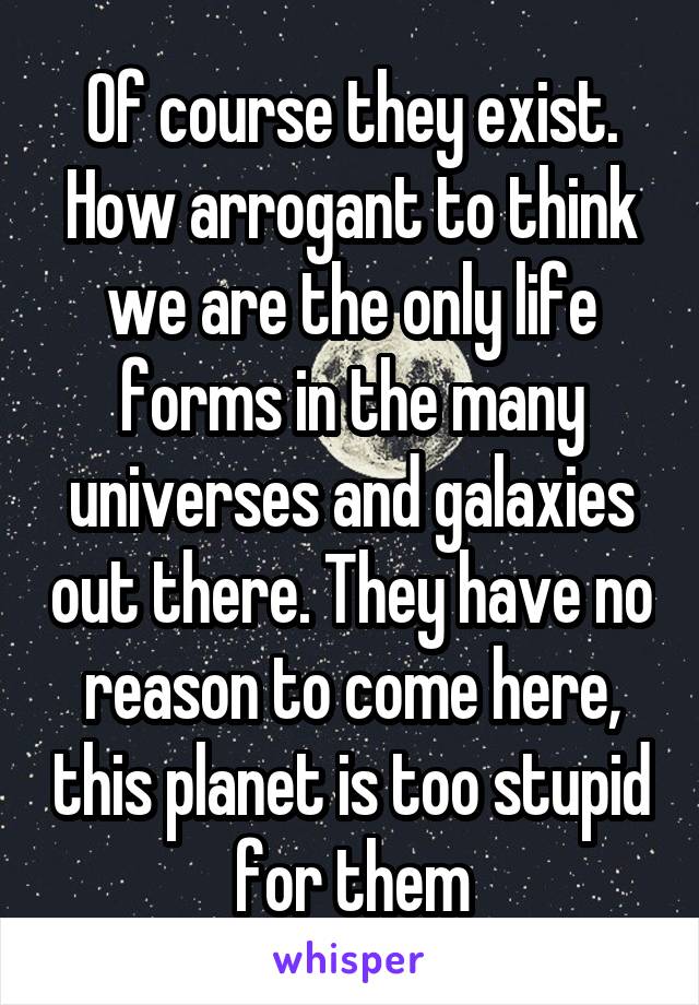 Of course they exist. How arrogant to think we are the only life forms in the many universes and galaxies out there. They have no reason to come here, this planet is too stupid for them