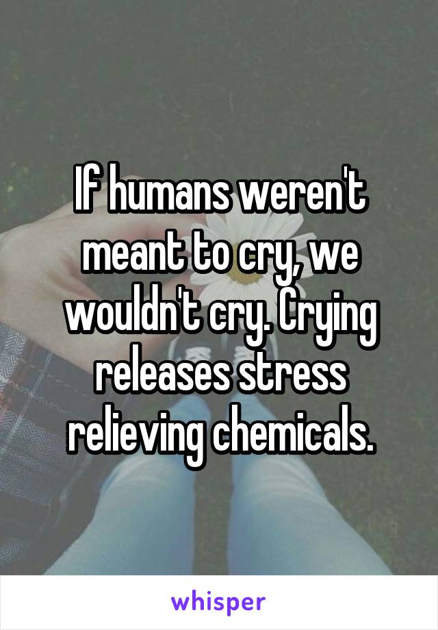 If humans weren't meant to cry, we wouldn't cry. Crying releases stress relieving chemicals.