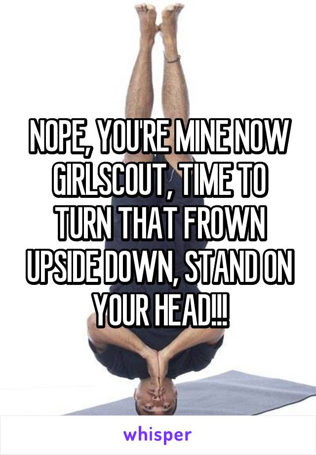 NOPE, YOU'RE MINE NOW GIRLSCOUT, TIME TO TURN THAT FROWN UPSIDE DOWN, STAND ON YOUR HEAD!!!