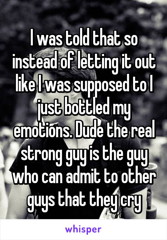 I was told that so instead of letting it out like I was supposed to I just bottled my emotions. Dude the real strong guy is the guy who can admit to other guys that they cry