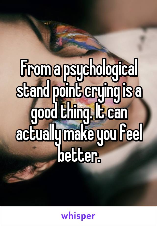 From a psychological stand point crying is a good thing. It can actually make you feel better.