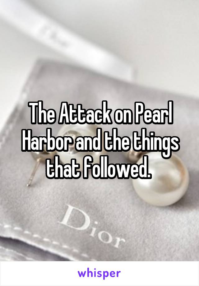 The Attack on Pearl Harbor and the things that followed. 