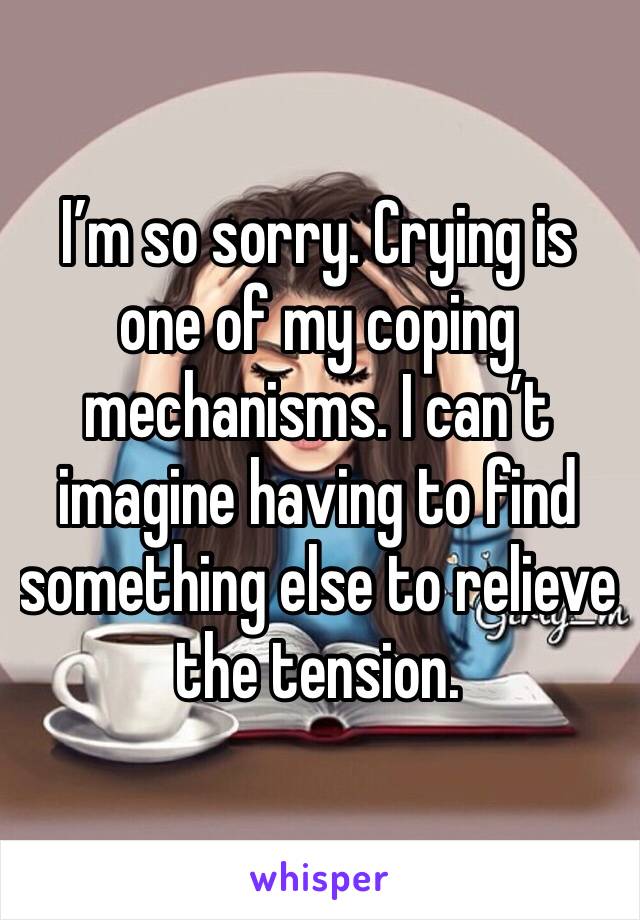 I’m so sorry. Crying is one of my coping mechanisms. I can’t imagine having to find something else to relieve the tension. 