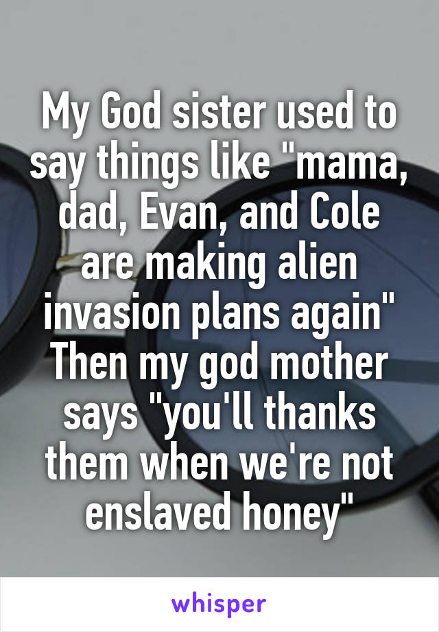 My God sister used to say things like "mama, dad, Evan, and Cole are making alien invasion plans again"
Then my god mother says "you'll thanks them when we're not enslaved honey"