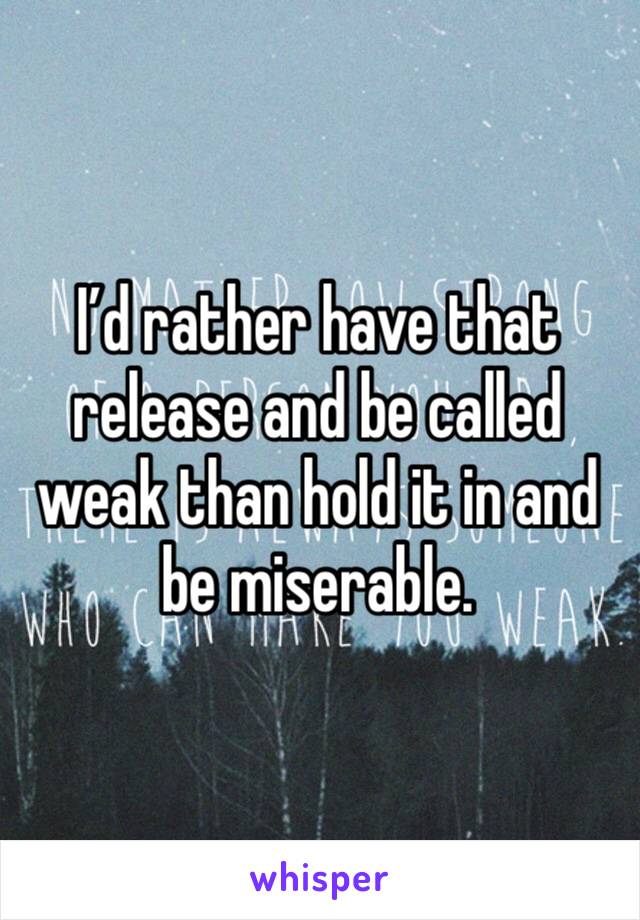 I’d rather have that release and be called weak than hold it in and be miserable.