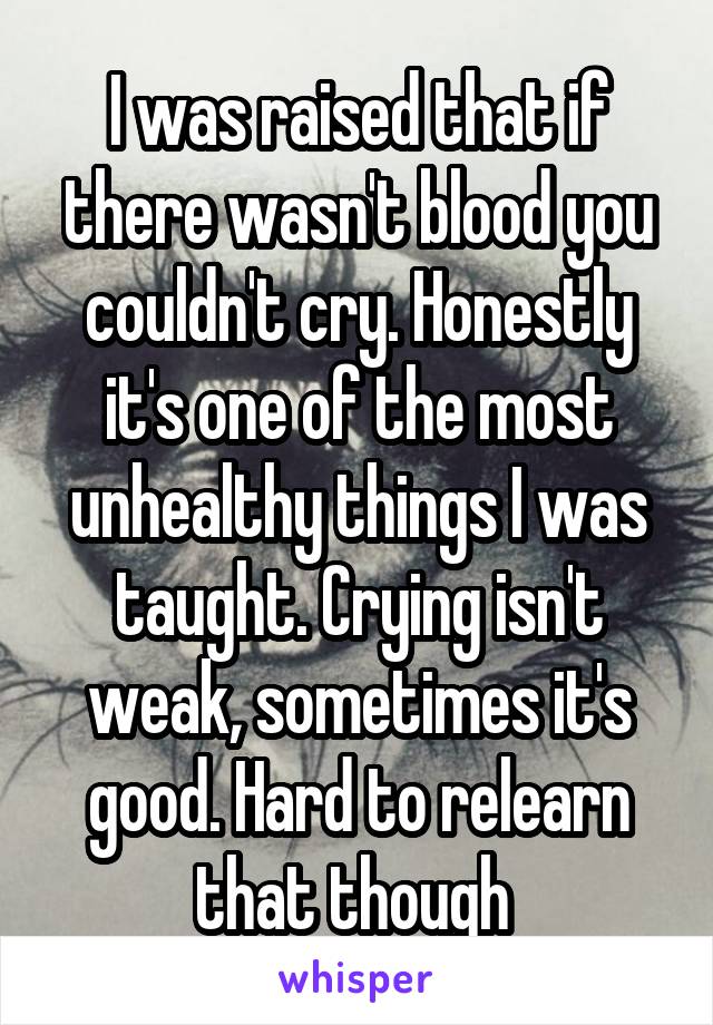 I was raised that if there wasn't blood you couldn't cry. Honestly it's one of the most unhealthy things I was taught. Crying isn't weak, sometimes it's good. Hard to relearn that though 