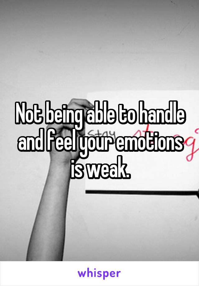 Not being able to handle and feel your emotions is weak.