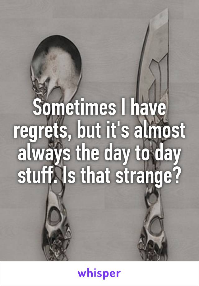 Sometimes I have regrets, but it's almost always the day to day stuff. Is that strange?