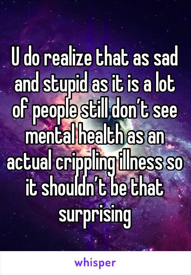 U do realize that as sad and stupid as it is a lot of people still don’t see mental health as an actual crippling illness so it shouldn’t be that surprising 