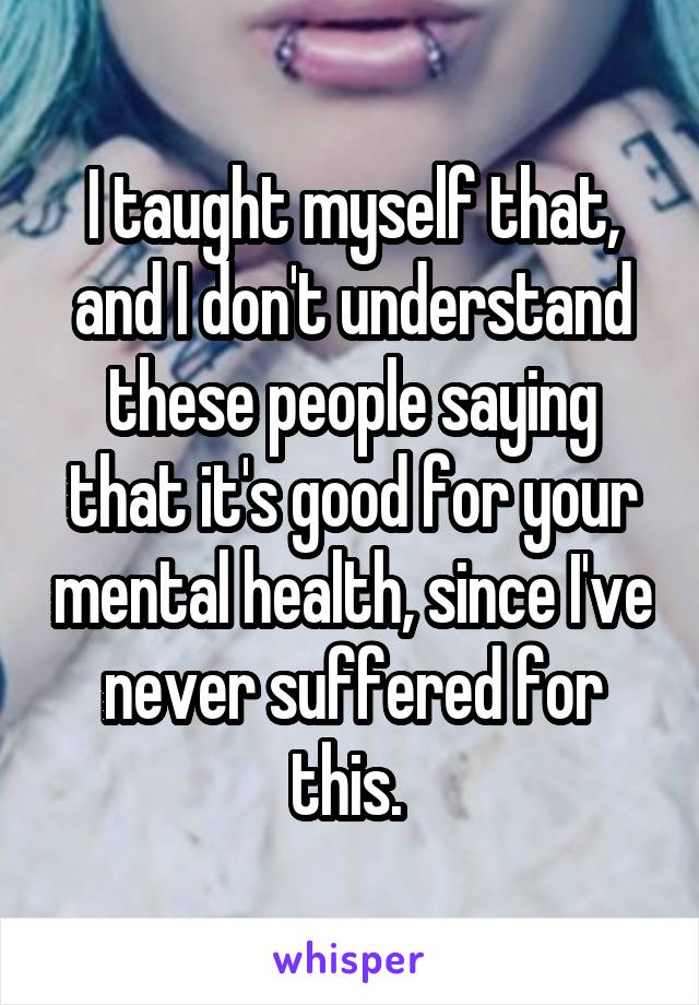 I taught myself that, and I don't understand these people saying that it's good for your mental health, since I've never suffered for this. 