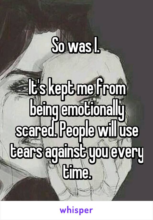 So was I. 

It's kept me from being emotionally scared. People will use tears against you every time.