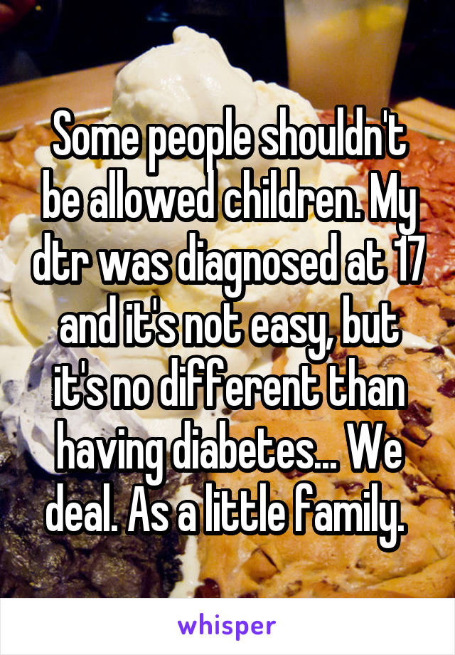 Some people shouldn't be allowed children. My dtr was diagnosed at 17 and it's not easy, but it's no different than having diabetes... We deal. As a little family. 