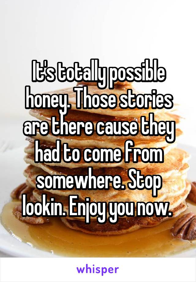 It's totally possible honey. Those stories are there cause they had to come from somewhere. Stop lookin. Enjoy you now. 