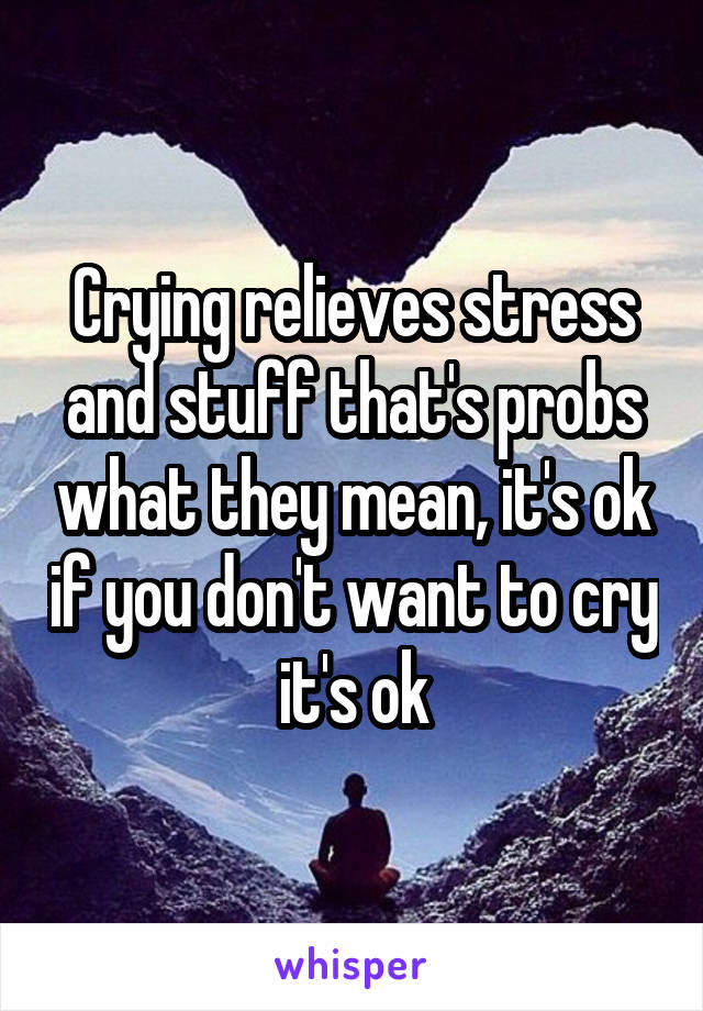 Crying relieves stress and stuff that's probs what they mean, it's ok if you don't want to cry it's ok