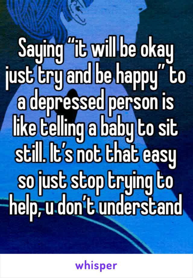 Saying “it will be okay just try and be happy” to a depressed person is like telling a baby to sit still. It’s not that easy so just stop trying to help, u don’t understand