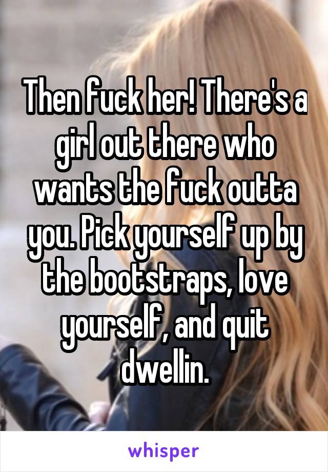 Then fuck her! There's a girl out there who wants the fuck outta you. Pick yourself up by the bootstraps, love yourself, and quit dwellin.