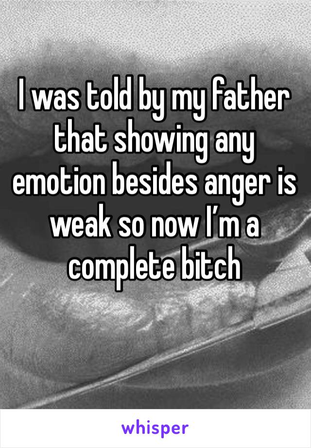 I was told by my father that showing any emotion besides anger is weak so now I’m a complete bitch 