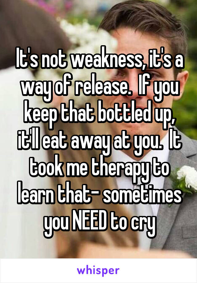 It's not weakness, it's a way of release.  If you keep that bottled up, it'll eat away at you.  It took me therapy to learn that- sometimes you NEED to cry