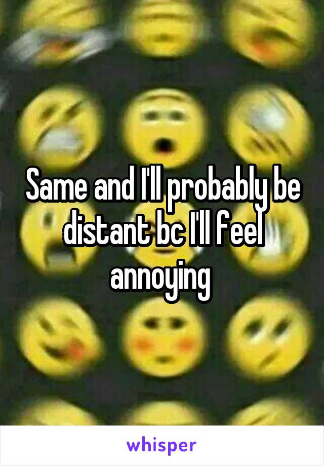 Same and I'll probably be distant bc I'll feel annoying 