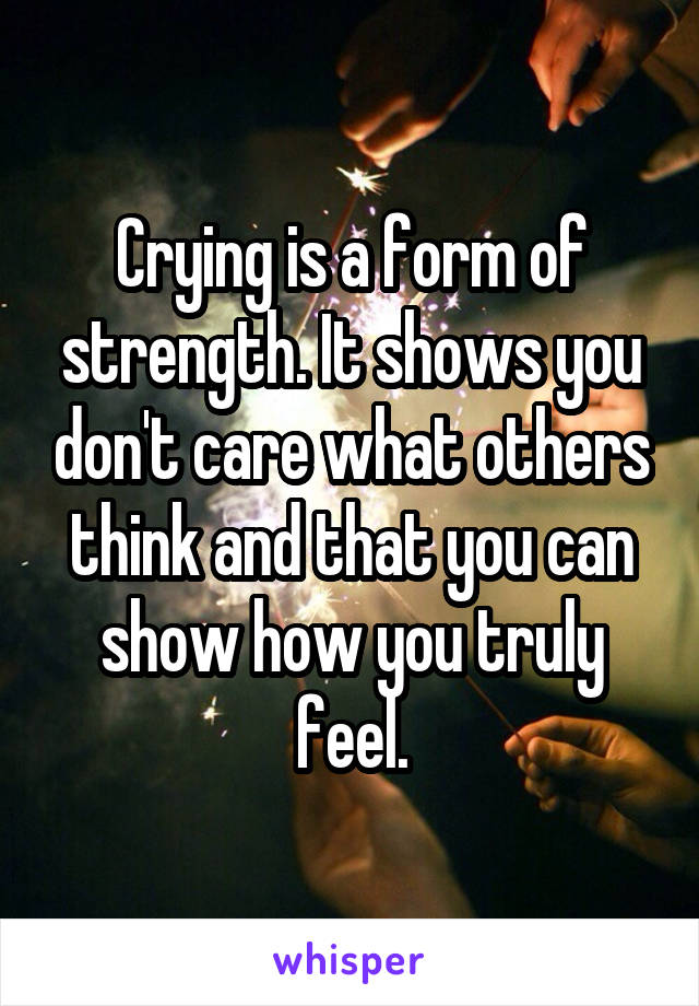 Crying is a form of strength. It shows you don't care what others think and that you can show how you truly feel.