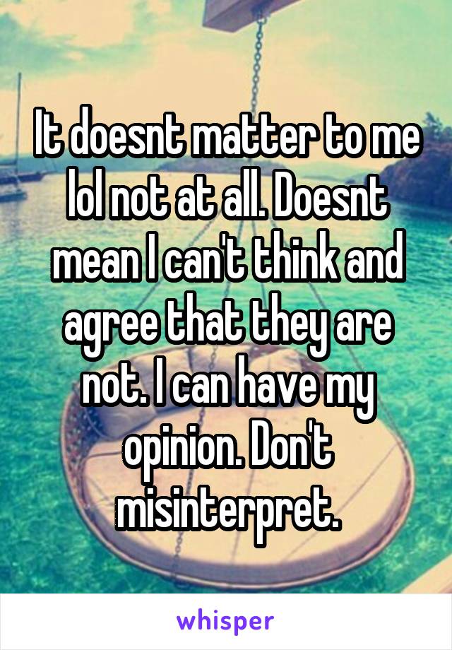 It doesnt matter to me lol not at all. Doesnt mean I can't think and agree that they are not. I can have my opinion. Don't misinterpret.