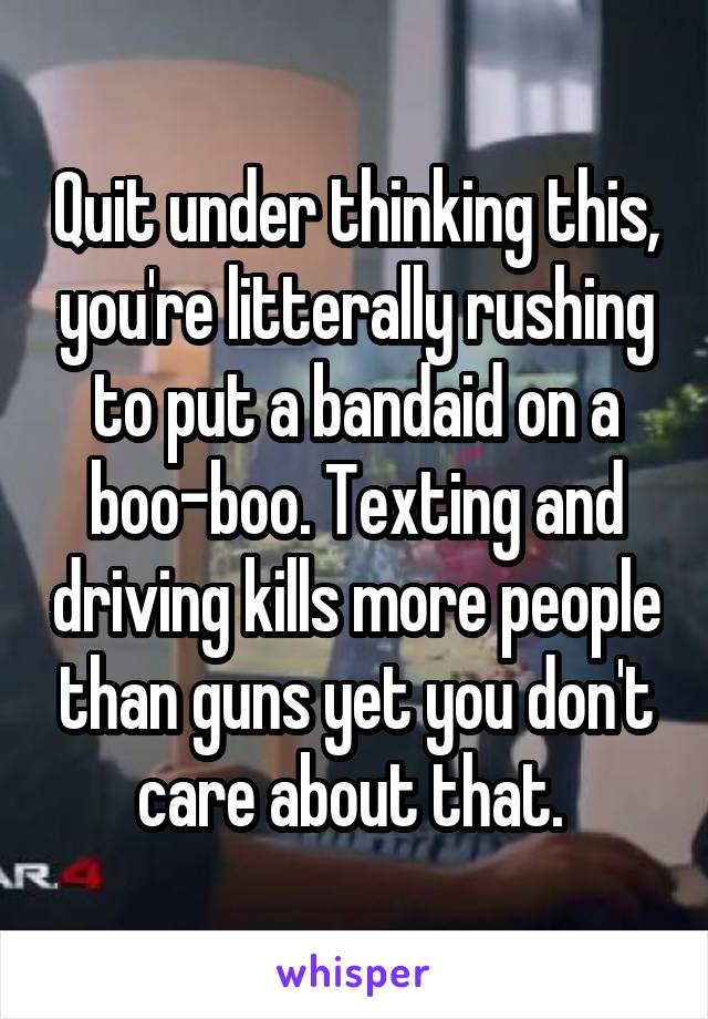 Quit under thinking this, you're litterally rushing to put a bandaid on a boo-boo. Texting and driving kills more people than guns yet you don't care about that. 