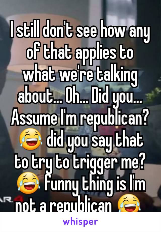 I still don't see how any of that applies to what we're talking about... Oh... Did you... Assume I'm republican? 😂 did you say that to try to trigger me? 😂 funny thing is I'm not a republican 😂 