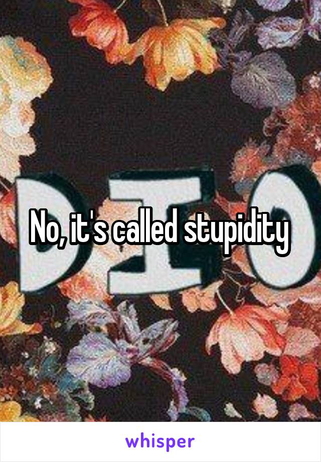 No, it's called stupidity 