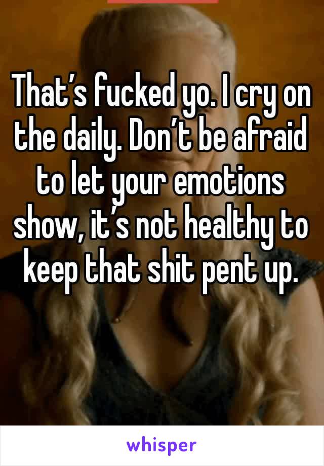 That’s fucked yo. I cry on the daily. Don’t be afraid to let your emotions show, it’s not healthy to keep that shit pent up.