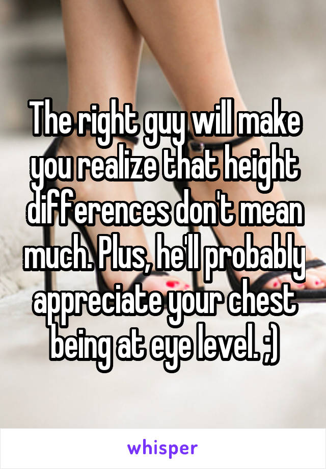 The right guy will make you realize that height differences don't mean much. Plus, he'll probably appreciate your chest being at eye level. ;)