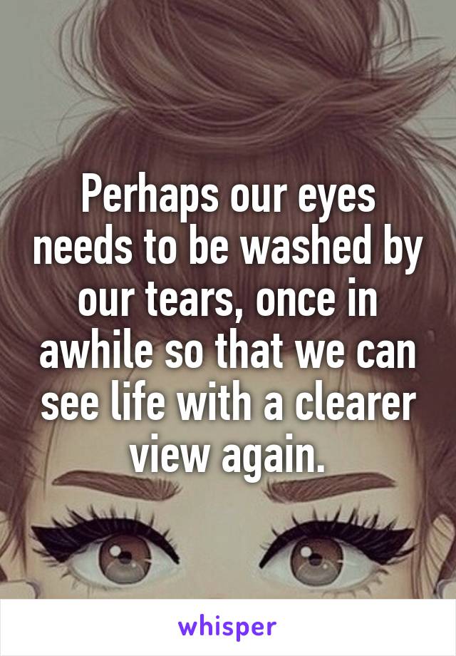 Perhaps our eyes needs to be washed by our tears, once in awhile so that we can see life with a clearer view again.