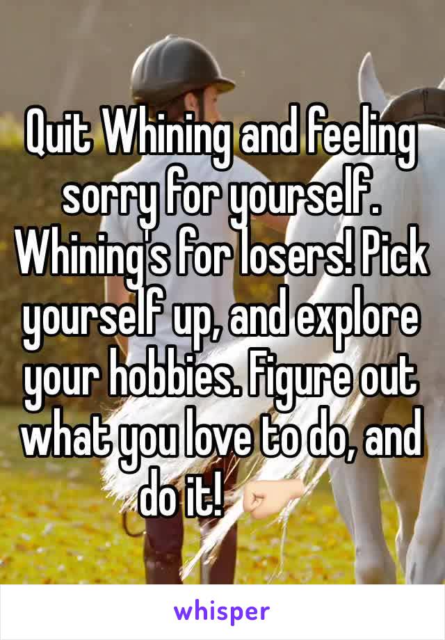 Quit Whining and feeling sorry for yourself. Whining's for losers! Pick yourself up, and explore your hobbies. Figure out what you love to do, and do it!  🤛🏻