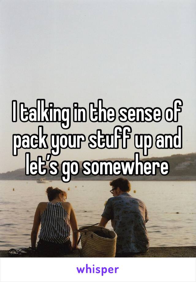 I talking in the sense of pack your stuff up and let’s go somewhere 